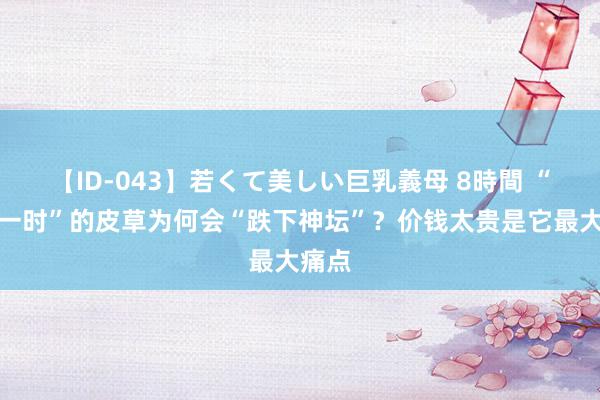 【ID-043】若くて美しい巨乳義母 8時間 “红极一时”的皮草为何会“跌下神坛”？价钱太贵是它最大痛点