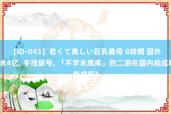 【ID-043】若くて美しい巨乳義母 8時間 国外活水4亿, 手捏版号, 「不学米鹰库」的二游在国内能成吗?