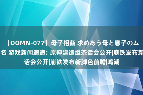 【OOMN-077】母子相姦 求めあう母と息子のムスコ 4時間 25名 游戏新闻速递: 原神建造组茶话会公开|崩铁发布新脚色前瞻|鸣潮