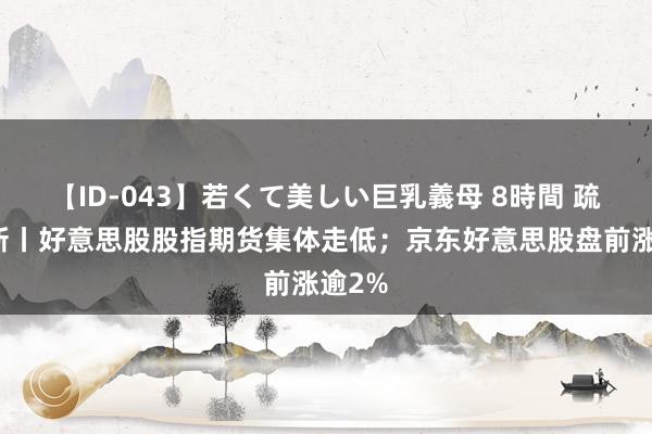 【ID-043】若くて美しい巨乳義母 8時間 疏通更新丨好意思股股指期货集体走低；京东好意思股盘前涨逾2%