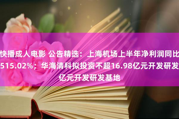 快播成人电影 公告精选：上海机场上半年净利润同比增长515.02%；华海清科拟投资不超16.98亿元开发研发基地