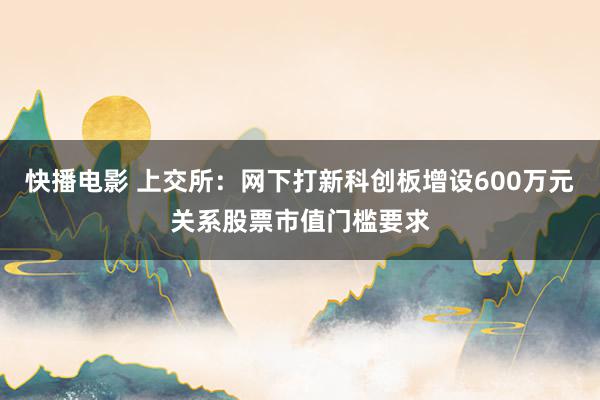 快播电影 上交所：网下打新科创板增设600万元关系股票市值门槛要求