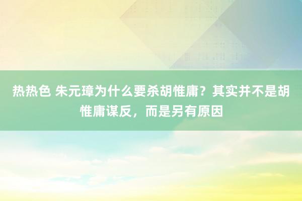 热热色 朱元璋为什么要杀胡惟庸？其实并不是胡惟庸谋反，而是另有原因