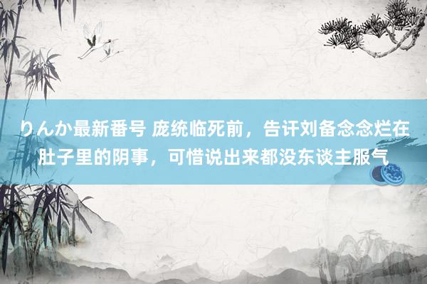 りんか最新番号 庞统临死前，告讦刘备念念烂在肚子里的阴事，可惜说出来都没东谈主服气