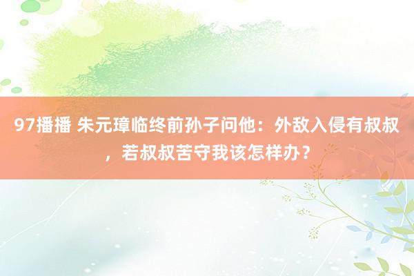 97播播 朱元璋临终前孙子问他：外敌入侵有叔叔，若叔叔苦守我该怎样办？