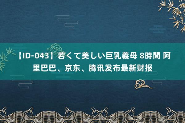 【ID-043】若くて美しい巨乳義母 8時間 阿里巴巴、京东、腾讯发布最新财报