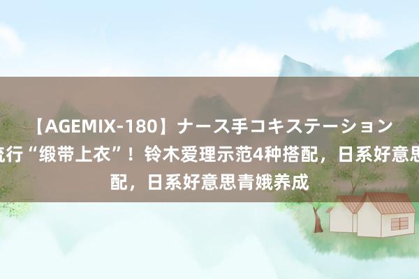 【AGEMIX-180】ナース手コキステーション 2024年流行“缎带上衣”！铃木爱理示范4种搭配，日系好意思青娥养成