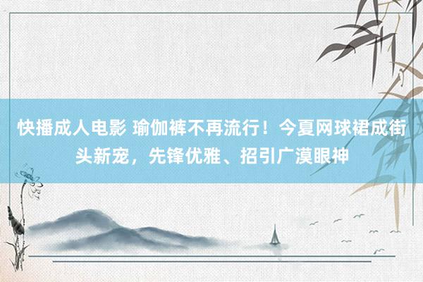 快播成人电影 瑜伽裤不再流行！今夏网球裙成街头新宠，先锋优雅、招引广漠眼神