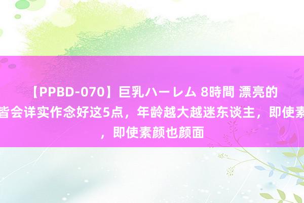 【PPBD-070】巨乳ハーレム 8時間 漂亮的女东谈主皆会详实作念好这5点，年龄越大越迷东谈主，即使素颜也颜面