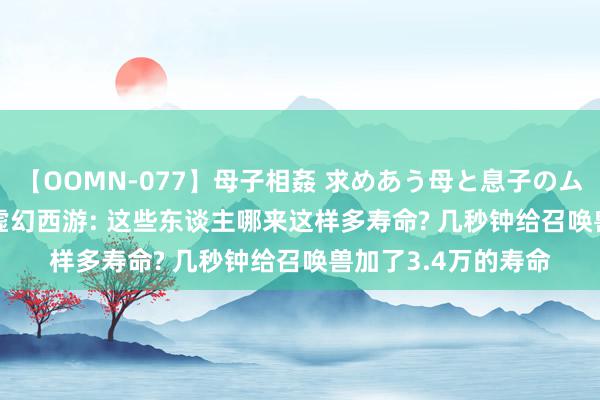 【OOMN-077】母子相姦 求めあう母と息子のムスコ 4時間 25名 虚幻西游: 这些东谈主哪来这样多寿命? 几秒钟给召唤兽加了3.4万的寿命