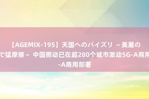 【AGEMIX-195】天国へのパイズリ ～美麗の谷間で猛摩擦～ 中国挪动已在超280个城市激动5G-A商用部署