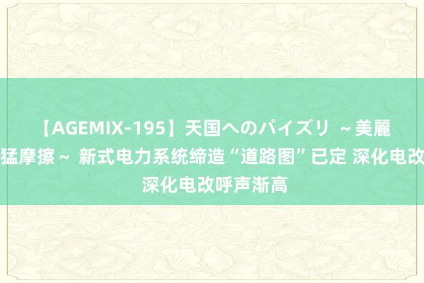 【AGEMIX-195】天国へのパイズリ ～美麗の谷間で猛摩擦～ 新式电力系统缔造“道路图”已定 深化电改呼声渐高