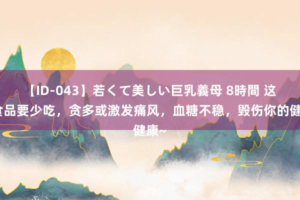 【ID-043】若くて美しい巨乳義母 8時間 这些食品要少吃，贪多或激发痛风，血糖不稳，毁伤你的健康~