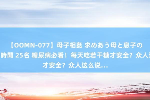 【OOMN-077】母子相姦 求めあう母と息子のムスコ 4時間 25名 糖尿病必看！每天吃若干糖才安全？众人这么说…