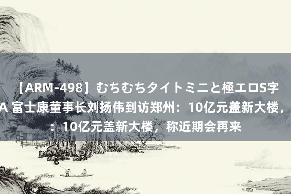 【ARM-498】むちむちタイトミニと極エロS字ライン 2 AIKA 富士康董事长刘扬伟到访郑州：10亿元盖新大楼，称近期会再来