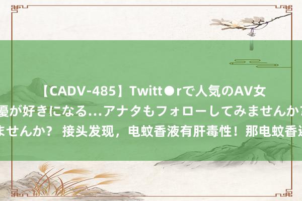 【CADV-485】Twitt●rで人気のAV女優 SNSでますますAV女優が好きになる…アナタもフォローしてみませんか？ 接头发现，电蚊香液有肝毒性！那电蚊香还能用吗？谜底来了