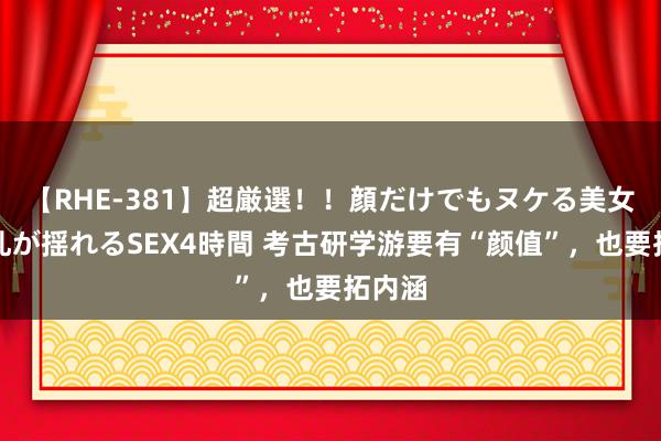 【RHE-381】超厳選！！顔だけでもヌケる美女の巨乳が揺れるSEX4時間 考古研学游要有“颜值”，也要拓内涵