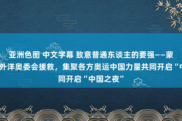 亚洲色图 中文字幕 致意普通东谈主的要强——蒙牛发起、外洋奥委会援救，集聚各方奥运中国力量共同开启“中国之夜”