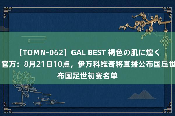 【TOMN-062】GAL BEST 褐色の肌に煌く汗 至极！官方：8月21日10点，伊万科维奇将直播公布国足世初赛名单