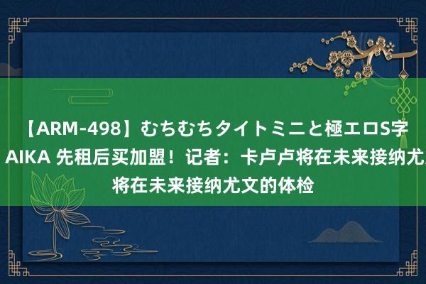 【ARM-498】むちむちタイトミニと極エロS字ライン 2 AIKA 先租后买加盟！记者：卡卢卢将在未来接纳尤文的体检