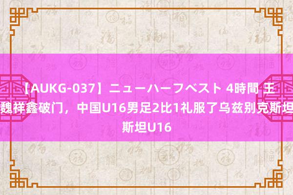 【AUKG-037】ニューハーフベスト 4時間 王一、魏祥鑫破门，中国U16男足2比1礼服了乌兹别克斯坦U16