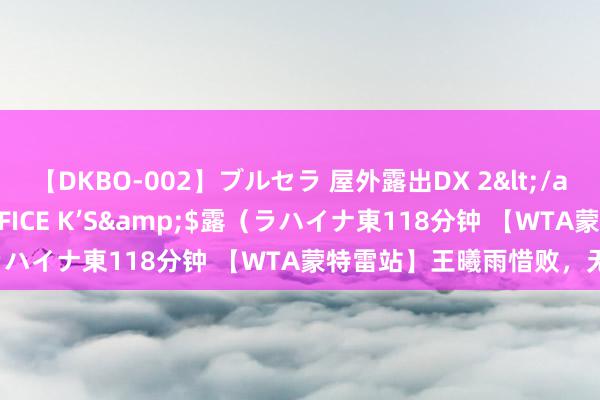 【DKBO-002】ブルセラ 屋外露出DX 2</a>2006-03-16OFFICE K’S&$露（ラハイナ東118分钟 【WTA蒙特雷站】王曦雨惜败，无缘八强