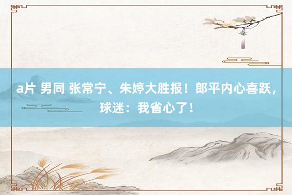 a片 男同 张常宁、朱婷大胜报！郎平内心喜跃，球迷：我省心了！