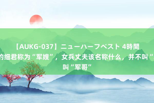 【AUKG-037】ニューハーフベスト 4時間 男兵的细君称为“军嫂”，女兵丈夫该名称什么，并不叫“军哥”