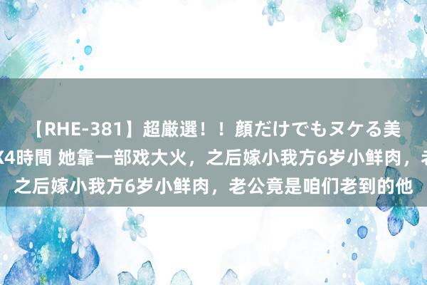 【RHE-381】超厳選！！顔だけでもヌケる美女の巨乳が揺れるSEX4時間 她靠一部戏大火，之后嫁小我方6岁小鲜肉，老公竟是咱们老到的他