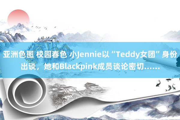 亚洲色图 校园春色 小Jennie以“Teddy女团”身份出谈，她和Blackpink成员谈论密切......