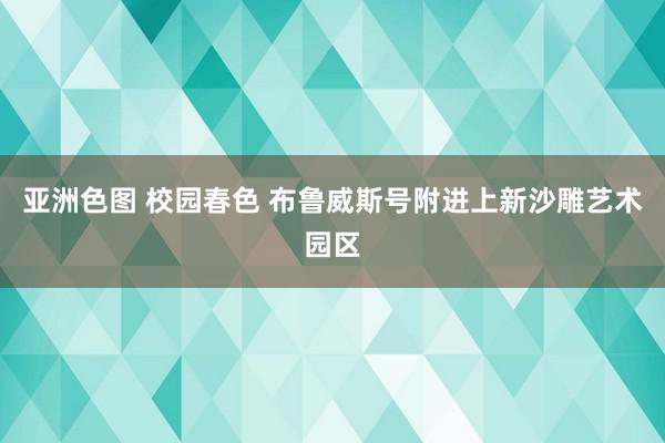 亚洲色图 校园春色 布鲁威斯号附进上新沙雕艺术园区