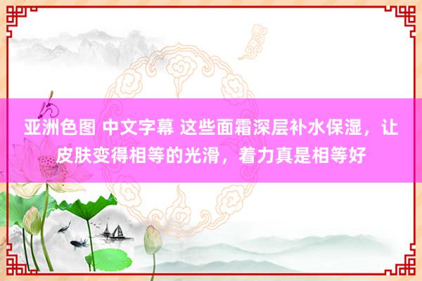 亚洲色图 中文字幕 这些面霜深层补水保湿，让皮肤变得相等的光滑，着力真是相等好