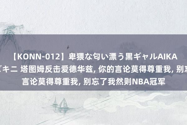 【KONN-012】卑猥な匂い漂う黒ギャルAIKAの中出しグイ込みビキニ 塔图姆反击爱德华兹, 你的言论莫得尊重我, 别忘了我然则NBA冠军