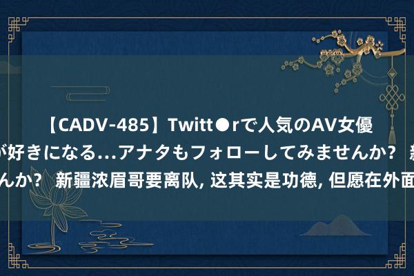 【CADV-485】Twitt●rで人気のAV女優 SNSでますますAV女優が好きになる…アナタもフォローしてみませんか？ 新疆浓眉哥要离队, 这其实是功德, 但愿在外面能更好的擢升我方