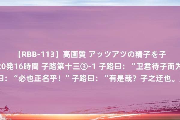 【RBB-113】高画質 アッツアツの精子を子宮に孕ませ中出し120発16時間 子路第十三③-1 子路曰：“卫君待子而为政。子将奚先？”子曰：“必也正名乎！”子路曰：“有是哉？子之迂也。奚其正？”子曰：“野哉，由也！正人于其所不知，蓋阙如也。名不正，则言不顺；言不顺，则事不成；事不