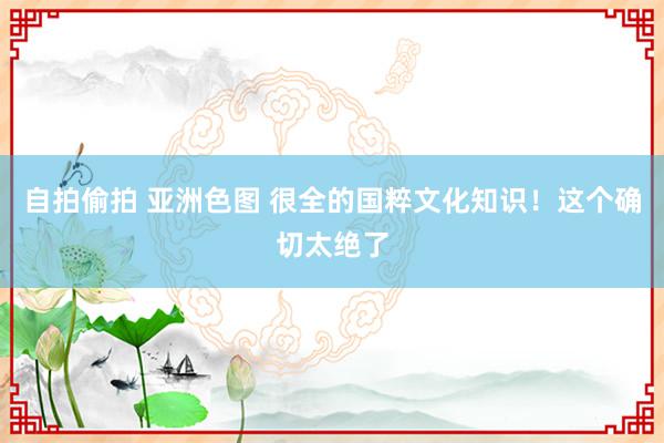 自拍偷拍 亚洲色图 很全的国粹文化知识！这个确切太绝了