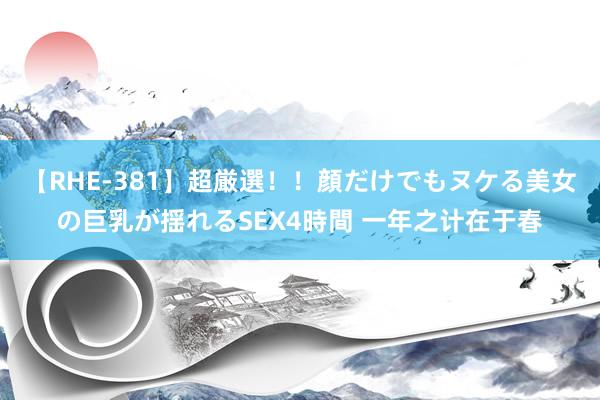 【RHE-381】超厳選！！顔だけでもヌケる美女の巨乳が揺れるSEX4時間 一年之计在于春