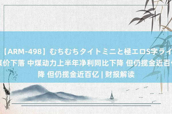 【ARM-498】むちむちタイトミニと極エロS字ライン 2 AIKA 煤价下落 中煤动力上半年净利同比下降 但仍揽金近百亿 | 财报解读