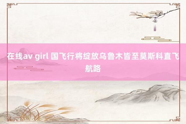 在线av girl 国飞行将绽放乌鲁木皆至莫斯科直飞航路