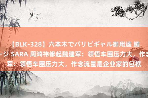 【BLK-328】六本木でパリピギャル御用達 媚薬悶絶オイルマッサージ SARA 周鸿祎修起魏建军：领悟车圈压力大，作念流量是企业家的包袱