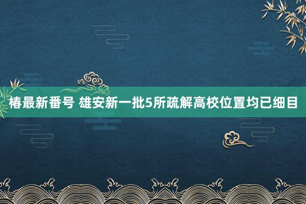 椿最新番号 雄安新一批5所疏解高校位置均已细目