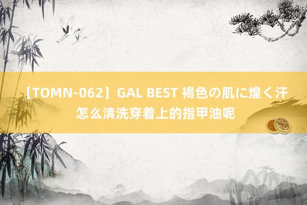 【TOMN-062】GAL BEST 褐色の肌に煌く汗 怎么清洗穿着上的指甲油呢