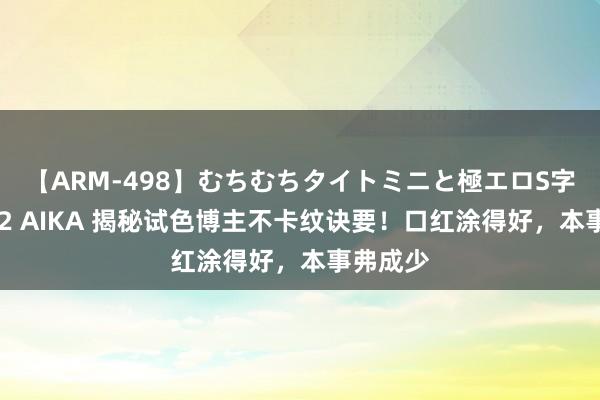 【ARM-498】むちむちタイトミニと極エロS字ライン 2 AIKA 揭秘试色博主不卡纹诀要！口红涂得好，本事弗成少