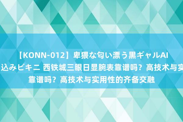 【KONN-012】卑猥な匂い漂う黒ギャルAIKAの中出しグイ込みビキニ 西铁城三眼日显腕表靠谱吗？高技术与实用性的齐备交融