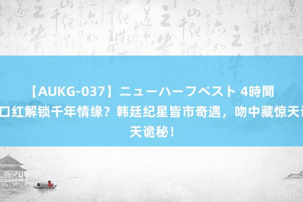 【AUKG-037】ニューハーフベスト 4時間 一抹口红解锁千年情缘？韩廷纪星皆市奇遇，吻中藏惊天诡秘！