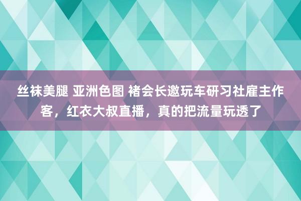 丝袜美腿 亚洲色图 褚会长邀玩车研习社雇主作客，红衣大叔直播，真的把流量玩透了