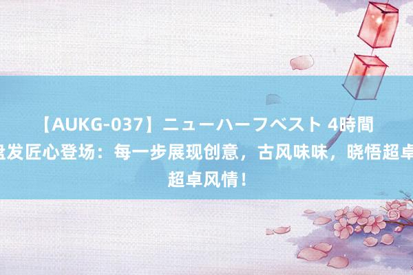 【AUKG-037】ニューハーフベスト 4時間 国风盘发匠心登场：每一步展现创意，古风味味，晓悟超卓风情！