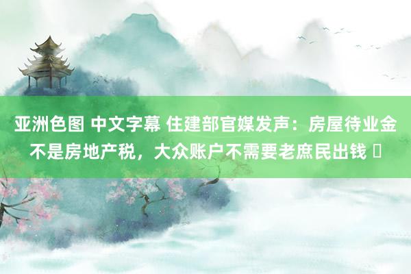 亚洲色图 中文字幕 住建部官媒发声：房屋待业金不是房地产税，大众账户不需要老庶民出钱 ​