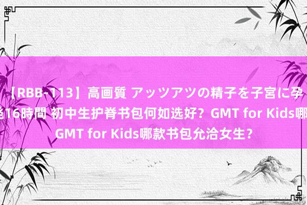 【RBB-113】高画質 アッツアツの精子を子宮に孕ませ中出し120発16時間 初中生护脊书包何如选好？GMT for Kids哪款书包允洽女生？