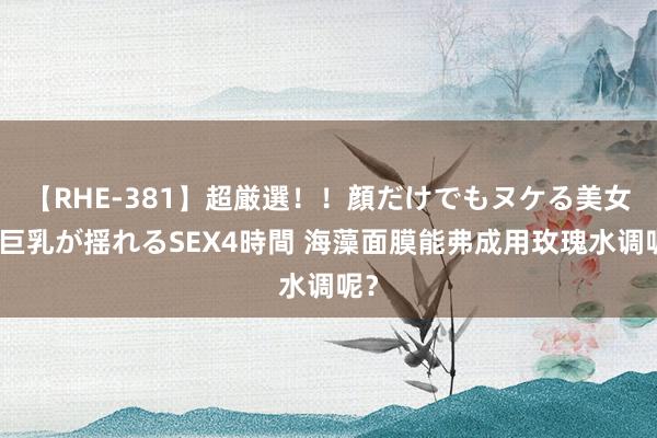 【RHE-381】超厳選！！顔だけでもヌケる美女の巨乳が揺れるSEX4時間 海藻面膜能弗成用玫瑰水调呢？